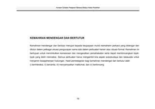 Huraian Sukatan Pelajaran Bahasa Melayu Kelas Peralihan




KEMAHIRAN MENDENGAR DAN BERTUTUR

Kemahiran mendengar dan bertutur merujuk kepada keupayaan murid memahami perkara yang didengar dan
ditutur dalam pelbagai situasi pengucapan sama ada dalam perbualan harian atau situasi formal. Kemahiran ini
bertujuan untuk menimbulkan kemesraan dan mengeratkan persahabatan serta dapat membincangkan topik-
topik yang lebih mencabar. Semua perbualan harus mengambil kira aspek sosiobudaya dan tatasusila untuk
menjamin kesejahteraan hubungan. Hasil pembelajaran bagi kemahiran mendengar dan bertutur ialah
i) berinteraksi, ii) bercerita, iii) menyampaikan maklumat, dan iv) berbincang.




                                                    19
 
