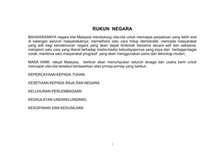 RUKUN NEGARA
BAHAWASANYA negara kita Malaysia mendukung cita-cita untuk mencapai perpaduan yang lebih erat
di kalangan seluruh masyarakatnya; memelihara satu cara hidup demokratik; mencipta masyarakat
yang adil bagi kemakmuran negara yang akan dapat dinikmati bersama secara adil dan saksama;
menjamin satu cara yang liberal terhadap tradisi-tradisi kebudayaannya yang kaya dan berbagai-bagai
corak; membina satu masyarakat progresif yang akan menggunakan sains dan teknologi moden;

MAKA KAMI, rakyat Malaysia, berikrar akan menumpukan seluruh tenaga dan usaha kami untuk
mencapai cita-cita tersebut berdasarkan atas prinsip-prinsip yang berikut :

KEPERCAYAAN KEPADA TUHAN

KESETIAAN KEPADA RAJA DAN NEGARA

KELUHURAN PERLEMBAGAAN

KEDAULATAN UNDANG-UNDANG

KESOPANAN DAN KESUSILAAN




                                                 i
 