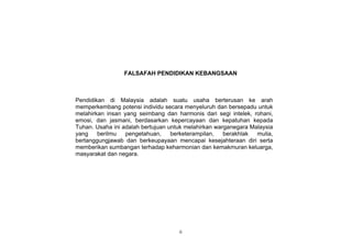 FALSAFAH PENDIDIKAN KEBANGSAAN



Pendidikan di Malaysia adalah suatu usaha berterusan ke arah
memperkembang potensi individu secara menyeluruh dan bersepadu untuk
melahirkan insan yang seimbang dan harmonis dari segi intelek, rohani,
emosi, dan jasmani, berdasarkan kepercayaan dan kepatuhan kepada
Tuhan. Usaha ini adalah bertujuan untuk melahirkan warganegara Malaysia
yang    berilmu   pengetahuan,     berketerampilan,   berakhlak  mulia,
bertanggungjawab dan berkeupayaan mencapai kesejahteraan diri serta
memberikan sumbangan terhadap keharmonian dan kemakmuran keluarga,
masyarakat dan negara.




                                     ii
 
