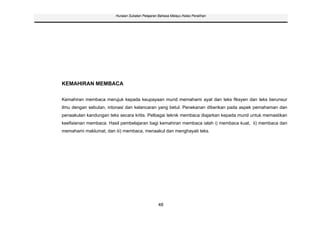 Huraian Sukatan Pelajaran Bahasa Melayu Kelas Peralihan




KEMAHIRAN MEMBACA

Kemahiran membaca merujuk kepada keupayaan murid memahami ayat dan teks fiksyen dan teks berunsur
ilmu dengan sebutan, intonasi dan kelancaran yang betul. Penekanan diberikan pada aspek pemahaman dan
penaakulan kandungan teks secara kritis. Pelbagai teknik membaca diajarkan kepada murid untuk memastikan
keefisienan membaca. Hasil pembelajaran bagi kemahiran membaca ialah i) membaca kuat, ii) membaca dan
memahami maklumat, dan iii) membaca, menaakul dan menghayati teks.




                                                 48
 