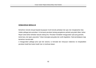 Huraian Sukatan Pelajaran Bahasa Melayu Kelas Peralihan




KEMAHIRAN MENULIS

Kemahiran menulis merujuk kepada keupayaan murid menulis perkataan dan ayat, dan mengeluarkan idea
melalui pelbagai jenis penulisan. Ini termasuk penulisan tentang pengalaman peribadi yang telah dilalui, bahan
fiksyen serta bahan berkaitan sesuatu bidang ilmu. Penulisan hendaklah menggunakan ayat yang gramatis,
tanda baca, dan ejaan yang betul. Tulisan berangkai yang jelas dan cantik digalakkan. Hasil pembelajaran bagi
kemahiran menulis ialah
i) menggunakan pelbagai jenis ayat dan wacana, ii) mencatat dan menyusun maklumat, iii) menghasilkan
penulisan kreatif dan bukan kreatif, dan iv) membuat ulasan.




                                                   62
 