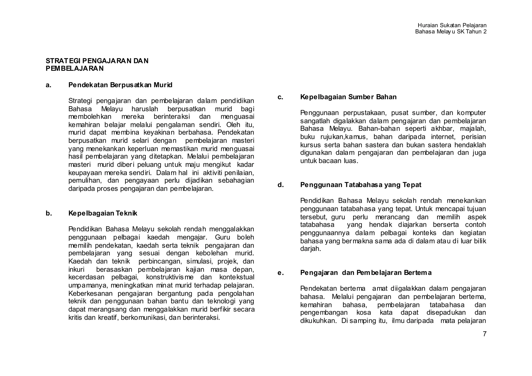 Huraian Sukatan Pelajaran
                                                                                                           Bahasa Melay u SK Tahun 2




STRAT EGI PENGAJARAN DAN
PEMBELAJARAN

a.   Pendekatan Berpusatkan Murid
                                                                   c.   Kepelbagaian Sumber Bahan
     Strategi pengajaran dan pembelajaran dalam pendidikan
     Bahasa Melayu haruslah berpusatkan murid bagi
                                                                        Penggunaan perpustakaan, pusat sumber, dan komputer
     membolehkan mereka berinteraksi dan menguasai
                                                                        sangatlah digalakkan dalam pengajaran dan pembelajaran
     kemahiran belajar melalui pengalaman sendiri. Oleh itu,
                                                                        Bahasa Melayu. Bahan-bahan seperti akhbar, majalah,
     murid dapat membina keyakinan berbahasa. Pendekatan
                                                                        buku rujukan,kamus, bahan daripada internet, perisian
     berpusatkan murid selari dengan pembelajaran masteri
                                                                        kursus serta bahan sastera dan bukan sastera hendaklah
     yang menekankan keperluan memastikan murid menguasai
                                                                        digunakan dalam pengajaran dan pembelajaran dan juga
     hasil pembelajaran yang ditetapkan. Melalui pembelajaran
                                                                        untuk bacaan luas.
     masteri murid diber i peluang untuk maju mengikut kadar
     keupayaan mereka sendiri. Dalam hal ini aktiviti penilaian,
     pemulihan, dan pengayaan perlu dijadikan sebahagian
                                                                   d.   Penggunaan Tatabahasa yang Tepat
     daripada proses pengajaran dan pembelajaran.
                                                                        Pendidikan Bahasa Melayu sekolah rendah menekankan
                                                                        penggunaan tatabahasa yang tepat. Untuk mencapai tujuan
b.   Kepelbagaian Teknik
                                                                        tersebut, guru perlu merancang dan memilih aspek
                                                                        tatabahasa    yang hendak diajarkan berserta contoh
     Pendidikan Bahasa Melayu sekolah rendah menggalakkan
                                                                        penggunaannya dalam pelbagai konteks dan kegiatan
     penggunaan pelbagai kaedah mengajar. Guru boleh
                                                                        bahasa yang ber makna sama ada di dalam atau di luar bilik
     memilih pendekatan, kaedah serta teknik pengajaran dan             darjah.
     pembelajaran yang sesuai dengan kebolehan murid.
     Kaedah dan teknik perbincangan, simulasi, projek, dan
     inkuri    berasaskan pembelajaran kajian masa depan,          e.   Pengajaran dan Pem belajaran Bertem a
     kecerdasan pelbagai, konstruktivis me dan kontekstual
     umpamanya, meningkatkan minat murid terhadap pelajaran.            Pendekatan bertema amat diigalakkan dalam pengajaran
     Keberkesanan pengajaran bergantung pada pengolahan                 bahasa. Melalui pengajaran dan pembelajaran bertema,
     teknik dan penggunaan bahan bantu dan teknologi yang
                                                                        kemahiran   bahasa, pembelajaran tatabahasa dan
     dapat merangsang dan menggalakkan murid berfikir secara            pengembangan kosa kata dapat disepadukan dan
     kritis dan kreatif, berkomunikasi, dan berinteraksi.               dikukuhkan. Di samping itu, ilmu daripada mata pelajaran
                                                                                                                                   7
 