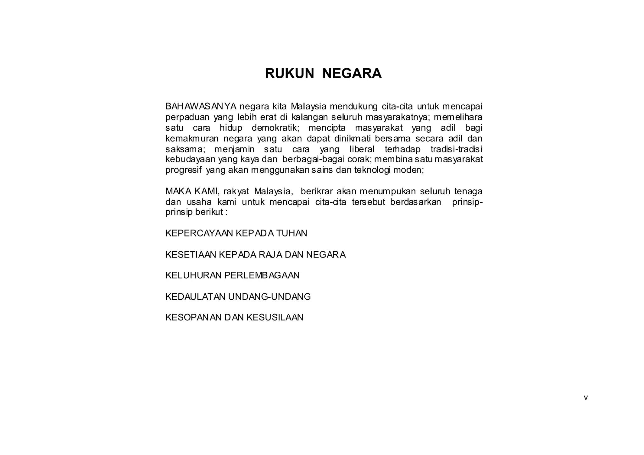 RUKUN NEGARA

BAH AWASAN YA negara kita Malaysia mendukung cita-cita untuk mencapai
perpaduan yang lebih erat di kalangan seluruh masyarakatnya; memelihara
satu cara hidup demokratik; mencipta masyarakat yang adil bagi
kemakmuran negara yang akan dapat dinikmati bersama secara adil dan
saksama; menjamin satu cara yang liberal terhadap tradisi-tradisi
kebudayaan yang kaya dan berbagai-bagai corak; membina satu masyarakat
progresif yang akan menggunakan sains dan teknologi moden;

MAKA KAMI, rakyat Malaysia, berikrar akan menumpukan seluruh tenaga
dan usaha kami untuk mencapai cita-cita tersebut berdasarkan prinsip-
prinsip berikut :

KEPERCAYAAN KEPAD A TUHAN

KESETIAAN KEPADA RAJA DAN NEGAR A

KELUHURAN PERLEMBAGAAN

KEDAULATAN UNDANG-UNDANG

KESOPAN AN D AN KESUSILAAN




                                                                          v
 