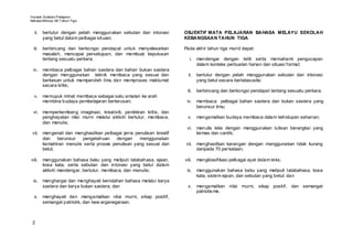 Huraian Sukatan Pelajaran
Bahasa Mel ayu SK T ahun Tiga


  ii.    bertutur dengan petah menggunakan sebutan dan intonasi     OBJEKTIF MATA PELAJARAN BAHASA MELAYU SEKOLAH
         yang betul dalam pelbagai situasi;                         KEBANGSAAN TAHUN TIGA

  iii.   berbincang dan berkongsi pendapat untuk menyelesaikan      Pada akhir tahun tiga murid dapat:
         masalah, mencapai persetujuan, dan membuat keputusan
         tentang sesuatu perkara;                                      i. mendengar dengan teliti serta memahami pengucapan
                                                                          dalam konteks perbualan harian dan situasi formal;
 iv. membaca pelbagai bahan sastera dan bahan bukan sastera
     dengan menggunakan teknik membaca yang sesuai dan                ii.   bertutur dengan petah menggunakan sebutan dan intonasi
     berkesan untuk memperoleh ilmu dan memproses maklumat                  yang betul secara bertatasusila;
     secara kritis;
                                                                     iii.   berbincang dan berkongsi pendapat tentang sesuatu perkara;
  v. memupuk minat membaca sebagai satu amalan ke arah
     membina budaya pembelajaran berterusan;                         iv. membaca pelbagai bahan sastera dan bukan sastera yang
                                                                         berunsur ilmu;
 vi. memperkembang imaginasi, kreativiti, pemikiran kritis, dan
     penghayatan nilai murni melalui aktiviti bertutur, membaca,      v. mengamalkan budaya membaca dalam kehidupan seharian;
     dan menulis;
                                                                     vi. menulis teks dengan menggunakan tulisan berangkai yang
 vii. mengenali dan menghasilkan pelbagai jenis penulisan kreatif        kemas dan cantik;
      dan    berunsur  pengetahuan     dengan     menggunakan
      kemahiran menulis serta proses penulisan yang sesuai dan       vii. menghasilkan karangan dengan menggunakan tidak kurang
      betul;                                                              daripada 70 per kataan;

viii.    menggunakan bahasa baku yang meliputi tatabahasa, ejaan,   viii.   mengklasifikasi pelbagai ayat dalam teks;
         kosa kata, serta sebutan dan intonasi yang betul dalam
         aktiviti mendengar, bertutur, membaca, dan menulis;         ix. menggunakan bahasa baku yang meliputi tatabahasa, kosa
                                                                         kata, sistem ejaan, dan sebutan yang betul; dan
 ix. menghargai dan menghayati keindahan bahasa melalui karya
     sastera dan karya bukan sastera; dan                             x. mengamalkan nilai murni, sikap positif, dan semangat
                                                                         patriotis me.
  x. menghayati dan mengamalkan nilai murni, sikap positif,
     semangat patriotik, dan kew arganegaraan.



 2
 