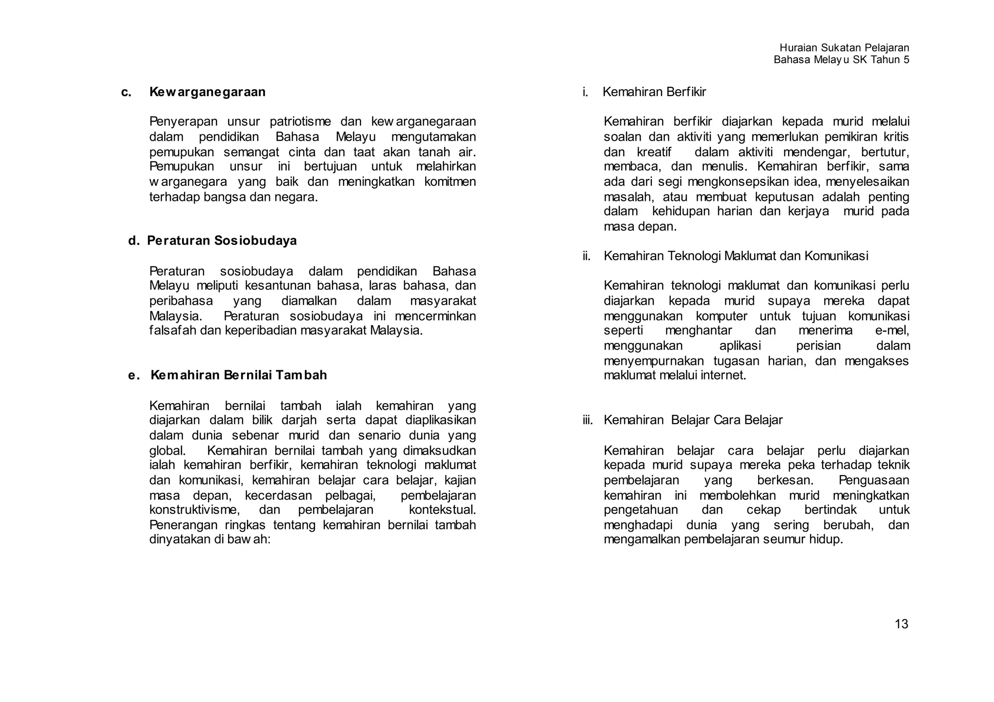 Huraian Sukatan Pelajaran
                                                                                                Bahasa Melay u SK Tahun 5


c.   Kew arganegaraan                                          i.   Kemahiran Berfikir

     Penyerapan unsur patriotisme dan kew arganegaraan              Kemahiran berfikir diajarkan kepada murid melalui
     dalam pendidikan Bahasa Melayu mengutamakan                    soalan dan aktiviti yang memerlukan pemikiran kritis
     pemupukan semangat cinta dan taat akan tanah air.              dan kreatif    dalam aktiviti mendengar, bertutur,
     Pemupukan unsur ini bertujuan untuk melahirkan                 membaca, dan menulis. Kemahiran berfikir, sama
     w arganegara yang baik dan meningkatkan komitmen               ada dari segi mengkonsepsikan idea, menyelesaikan
     terhadap bangsa dan negara.                                    masalah, atau membuat keputusan adalah penting
                                                                    dalam kehidupan harian dan kerjaya murid pada
                                                                    masa depan.
 d. Peraturan Sosiobudaya
                                                               ii. Kemahiran Teknologi Maklumat dan Komunikasi
     Peraturan sosiobudaya dalam pendidikan Bahasa
     Melayu meliputi kesantunan bahasa, laras bahasa, dan           Kemahiran teknologi maklumat dan komunikasi perlu
     peribahasa    yang     diamalkan  dalam masyarakat             diajarkan kepada murid supaya mereka dapat
     Malaysia.    Peraturan sosiobudaya ini mencerminkan            menggunakan komputer untuk tujuan komunikasi
     falsafah dan keperibadian masyarakat Malaysia.                 seperti   menghantar        dan menerima   e-mel,
                                                                    menggunakan          aplikasi   perisian   dalam
                                                                    menyempurnakan tugasan harian, dan mengakses
 e. Kem ahiran Bernilai Tam bah                                     maklumat melalui internet.

     Kemahiran bernilai tambah ialah kemahiran yang
     diajarkan dalam bilik darjah serta dapat diaplikasikan    iii. Kemahiran Belajar Cara Belajar
     dalam dunia sebenar murid dan senario dunia yang
     global.    Kemahiran bernilai tambah yang dimaksudkan          Kemahiran belajar cara belajar perlu diajarkan
     ialah kemahiran berfikir, kemahiran teknologi maklumat         kepada murid supaya mereka peka terhadap teknik
     dan komunikasi, kemahiran belajar cara belajar, kajian         pembelajaran   yang     berkesan.    Penguasaan
     masa depan, kecerdasan pelbagai,          pembelajaran         kemahiran ini membolehkan murid meningkatkan
     konstruktivisme, dan pembelajaran          kontekstual.        pengetahuan    dan    cekap    bertindak   untuk
     Penerangan ringkas tentang kemahiran bernilai tambah           menghadapi dunia yang sering berubah, dan
     dinyatakan di baw ah:                                          mengamalkan pembelajaran seumur hidup.




                                                                                                                       13
 