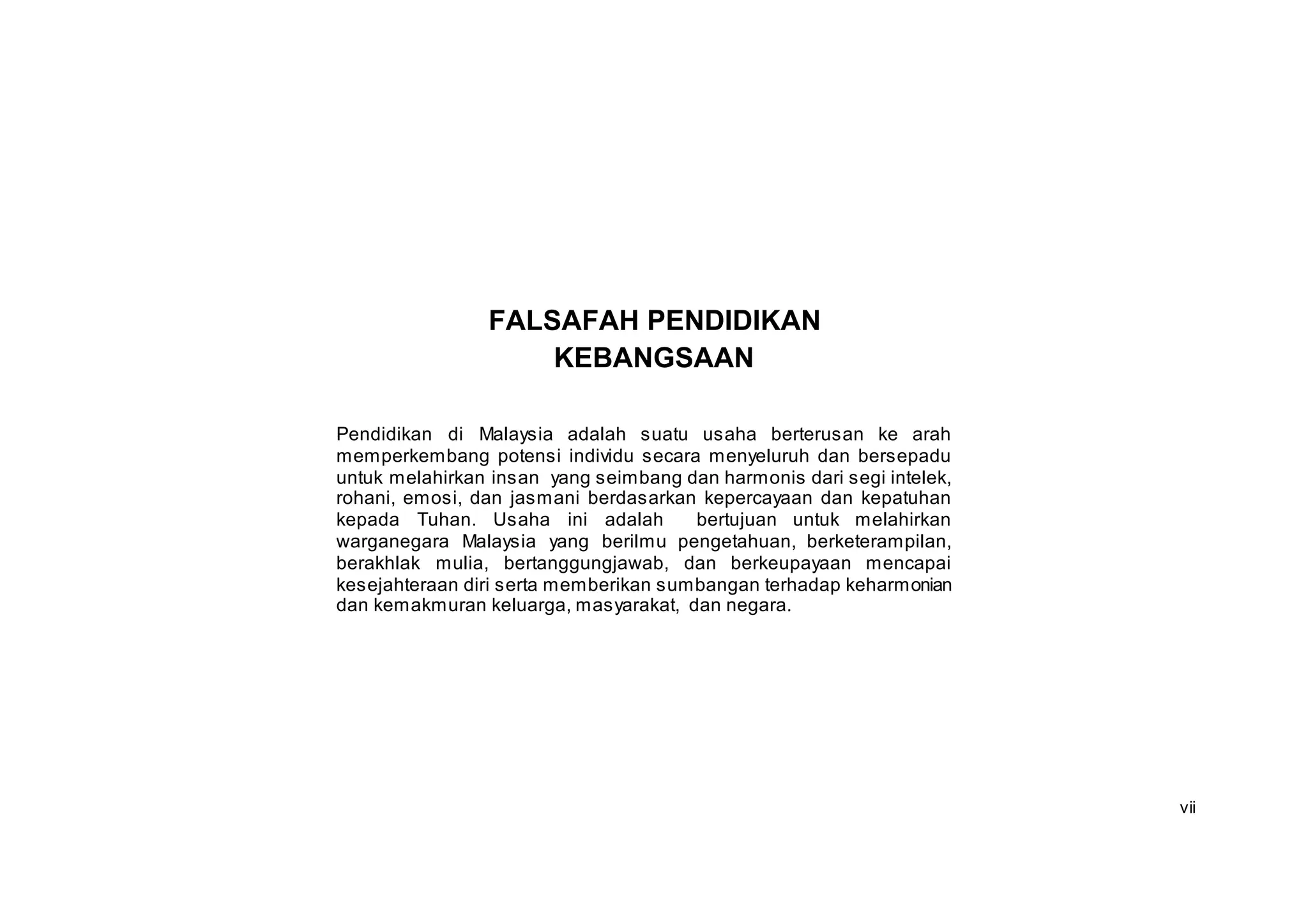 FALSAFAH PENDIDIKAN
                    KEBANGSAAN

Pendidikan di Malaysia adalah suatu usaha berterusan ke arah
memperkembang potensi individu secara menyeluruh dan bersepadu
untuk melahirkan insan yang seimbang dan harmonis dari segi intelek,
rohani, emosi, dan jasmani berdasarkan kepercayaan dan kepatuhan
kepada Tuhan. Usaha ini adalah         bertujuan untuk melahirkan
warganegara Malaysia yang berilmu pengetahuan, berketerampilan,
berakhlak mulia, bertanggungjawab, dan berkeupayaan mencapai
kesejahteraan diri serta memberikan sumbangan terhadap keharmonian
dan kemakmuran keluarga, masyarakat, dan negara.




                                                                       vii
 