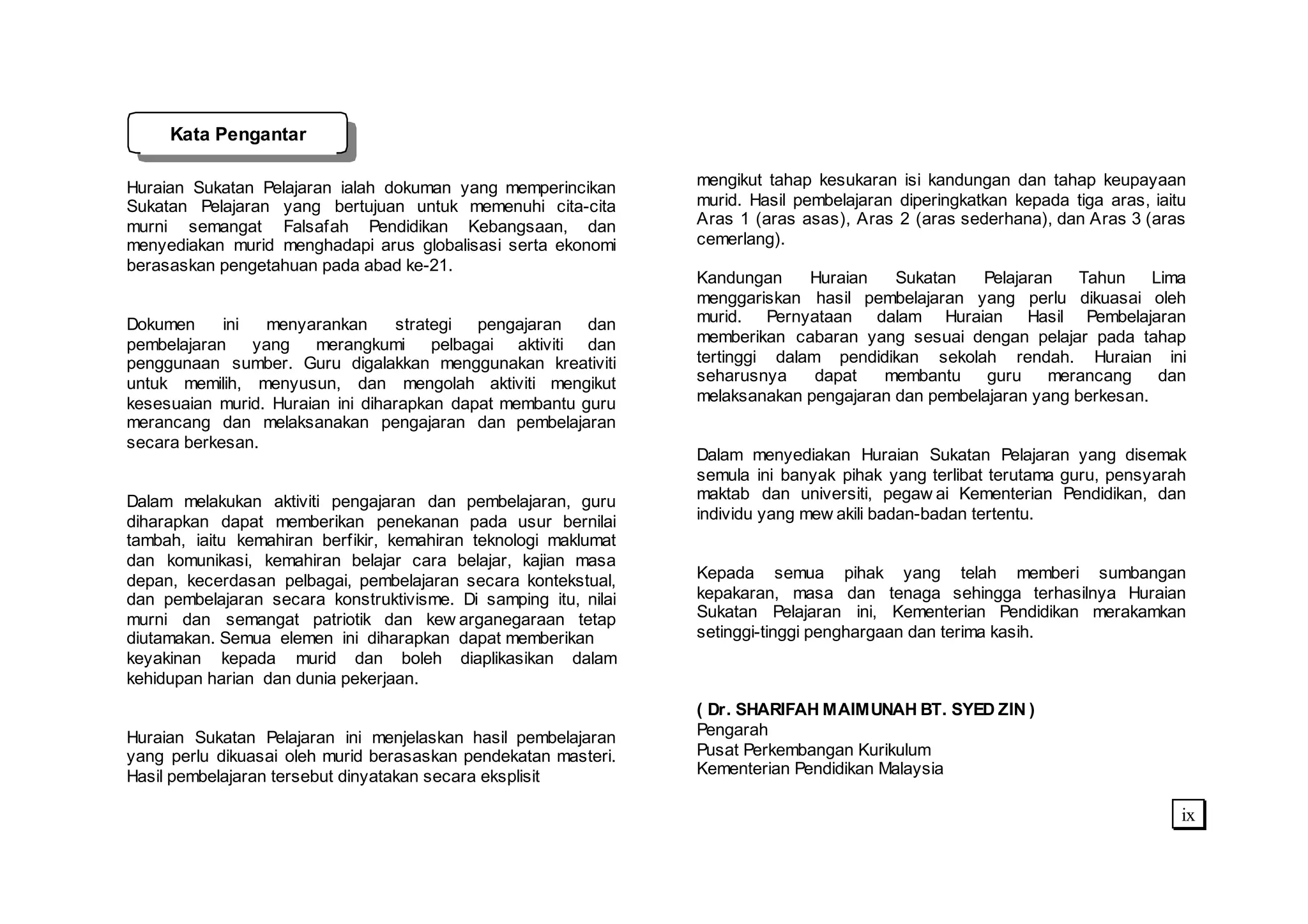 Kata Pengantar

Huraian Sukatan Pelajaran ialah dokuman yang memperincikan       mengikut tahap kesukaran isi kandungan dan tahap keupayaan
Sukatan Pelajaran yang bertujuan untuk memenuhi cita-cita        murid. Hasil pembelajaran diperingkatkan kepada tiga aras, iaitu
murni semangat Falsafah Pendidikan Kebangsaan, dan               Aras 1 (aras asas), Aras 2 (aras sederhana), dan Aras 3 (aras
menyediakan murid menghadapi arus globalisasi serta ekonomi      cemerlang).
berasaskan pengetahuan pada abad ke-21.
                                                                 Kandungan     Huraian   Sukatan   Pelajaran    Tahun    Lima
                                                                 menggariskan hasil pembelajaran yang perlu dikuasai oleh
Dokumen     ini   menyarankan      strategi   pengajaran  dan    murid. Pernyataan dalam Huraian Hasil Pembelajaran
pembelajaran    yang    merangkumi      pelbagai aktiviti dan    memberikan cabaran yang sesuai dengan pelajar pada tahap
penggunaan sumber. Guru digalakkan menggunakan kreativiti        tertinggi dalam pendidikan sekolah rendah. Huraian ini
untuk memilih, menyusun, dan mengolah aktiviti mengikut          seharusnya     dapat  membantu     guru    merancang     dan
kesesuaian murid. Huraian ini diharapkan dapat membantu guru     melaksanakan pengajaran dan pembelajaran yang berkesan.
merancang dan melaksanakan pengajaran dan pembelajaran
secara berkesan.
                                                                 Dalam menyediakan Huraian Sukatan Pelajaran yang disemak
                                                                 semula ini banyak pihak yang terlibat terutama guru, pensyarah
Dalam melakukan aktiviti pengajaran dan pembelajaran, guru       maktab dan universiti, pegaw ai Kementerian Pendidikan, dan
diharapkan dapat memberikan penekanan pada usur bernilai         individu yang mew akili badan-badan tertentu.
tambah, iaitu kemahiran berfikir, kemahiran teknologi maklumat
dan komunikasi, kemahiran belajar cara belajar, kajian masa
depan, kecerdasan pelbagai, pembelajaran secara kontekstual,     Kepada semua pihak yang telah memberi sumbangan
dan pembelajaran secara konstruktivisme. Di samping itu, nilai   kepakaran, masa dan tenaga sehingga terhasilnya Huraian
murni dan semangat patriotik dan kew arganegaraan tetap          Sukatan Pelajaran ini, Kementerian Pendidikan merakamkan
diutamakan. Semua elemen ini diharapkan dapat memberikan         setinggi-tinggi penghargaan dan terima kasih.
keyakinan kepada murid dan boleh diaplikasikan dalam
kehidupan harian dan dunia pekerjaan.
                                                                 ( Dr. SHARIFAH MAIMUNAH BT. SYED ZIN )
Huraian Sukatan Pelajaran ini menjelaskan hasil pembelajaran     Pengarah
yang perlu dikuasai oleh murid berasaskan pendekatan masteri.    Pusat Perkembangan Kurikulum
Hasil pembelajaran tersebut dinyatakan secara eksplisit          Kementerian Pendidikan Malaysia

                                                                                                                                ix
 