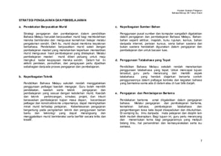Huraian Sukatan Pelajaran
                                                                                                                 Bahasa Mel ayu SK T ahun Enam


STRAT EGI PENGAJARAN DAN PEMBELAJARAN

a. Pendekatan Berpusatkan Murid                                        c. Kepelbagaian Sumber Bahan

   Strategi pengajaran dan pembelajaran dalam pendidikan                  Penggunaan pusat sumber dan komputer sangatlah digalakkan
   Bahasa Melayu haruslah berpusatkan murid bagi membolehkan              dalam pengajaran dan pembelajaran Bahasa Melayu. Bahan-
   mereka berinteraksi dan menguasai kemahiran belajar melalui            bahan seperti akhbar, majalah, buku rujukan, kamus, bahan
   pengalaman sendiri. Oleh itu, murid dapat membina keyakinan            daripada internet, perisian kursus, serta bahan sastera dan
   berbahasa. Pendekatan berpusatkan mur id selari dengan                 bukan sastera hendaklah digunakan dalam pengajaran dan
   pembelajaran masteri yang menekankan keperluan memastikan              pembelajaran dan untuk bacaan luas.
   murid menguasai hasil pembelajaran yang ditetapkan. Melalui
   pembelajaran masteri       murid diberi peluang untuk maju
   mengikut kadar keupayaan mereka sendiri. Dalam hal ini              d. Penggunaan Tatabahasa yang Tepat
   aktiviti penilaian, pemulihan, dan pengayaan perlu dijadikan
   sebahagian daripada proses pengajaran dan pembelajaran.                Pendidikan Bahasa Melayu sekolah rendah menekankan
                                                                          penggunaan tatabahasa yang tepat. Untuk mencapai tujuan
                                                                          tersebut, guru perlu merancang dan memilih aspek
b. Kepelbagaian Teknik                                                    tatabahasa    yang hendak diajarkan berserta contoh
                                                                          penggunaannya dalam pelbagai konteks dan kegiatan bahasa
   Pendidikan Bahasa Melayu sekolah rendah menggalakkan                   yang bermakna sama ada di dalam atau di luar bilik darjah.
   penggunaan pelbagai kaedah mengajar. Guru boleh memilih
   pendekatan, kaedah serta teknik               pengajaran dan
   pembelajaran yang sesuai dengan kebolehan murid. Kaedah             e. Pengajaran dan Pem belajaran Bertem a
   dan teknik     perbincangan, simulasi, projek, dan inkuiri
   berasaskan pembelajaran kajian masa depan, kecerdasan                  Pendekatan bertema       amat diigalakkan dalam pengajaran
   pelbagai dan konstruktivis me umpamanya, dapat meningkatkan            bahasa. Melalui pengajaran dan pembelajaran bertema,
   minat murid terhadap pelajaran. Keberkesanan pengajaran                kemahiran     bahasa,     pembelajaran      tatabahasa    dan
   bergantung pada pengolahan teknik dan penggunaan bahan                 pengembangan kosa kata dapat disepadukan dan dikukuhkan.
   bantu dan teknologi yang dapat merangsang dan                          Di samping itu, ilmu daripada mata pelajaran dan disiplin lain
   menggalakkan mur id berinteraksi serta berfikir secara kritis dan      lebih mudah diserapkan. Bagi tujuan ini, guru perlu merancang
   kreatif.                                                               dan menentukan tema bagi pengajarannya yang meliputi
                                                                          bidang ilmu, hal persendirian dan kemasyarakatan serta isu
                                                                          semasa.




                                                                                                                                             7
 
