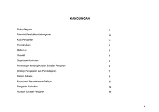 KANDUNGAN


Rukun Negara                                               v

Falsafah Pendidikan Kebangsaan                             vii

Kata Pengantar                                             ix

Pendahuluan                                                1

Matlamat                                                   1

Objektif                                                   1

Organisasi Kurikulum                                       2

Penerangan tentang Huraian Sukatan Pelajaran               4

Strategi Pengajaran dan Pembelajaran                       7

Sistem Bahasa                                              9

Komponen Kesusasteraan Melayu                              11

Pengisian Kurikulum                                        12

Huraian Sukatan Pelajaran                                  15




                                                                 iii
 