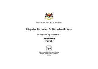 MINISTRY OF EDUCATION MALAYSIA




Integrated Curriculum for Secondary Schools

          Curriculum Specifications

                 CHEMISTRY
                   Form 5




            Curriculum Development Centre
             Ministry of Education Malaysia
                          2006
 