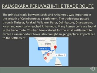RAJASEKARA PERUVAZHI-THE TRADE ROUTE
The principal trade between Kochi and Arikamedu was important in
the growth of Coimbatore as a settlement. The trade route passed
through Thrissur, Palakad, Vellalore, Perur, Coimbatore, Dharapuram,
Karur and eventually reached Arikamedu. Many Roman coins are found
in the trade route. This had been catalyst for the small settlement to
evolve as an important town also brought an geographical importance
to the settlement.
 