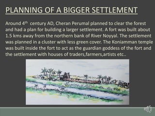 PLANNING OF A BIGGER SETTLEMENT
Around 4th century AD, Cheran Perumal planned to clear the forest
and had a plan for building a larger settlement. A fort was built about
1.5 kms away from the northern bank of River Noyyal. The settlement
was planned in a cluster with less green cover. The Koniamman temple
was built inside the fort to act as the guardian goddess of the fort and
the settlement with houses of traders,farmers,artists etc..
 