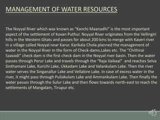 MANAGEMENT OF WATER RESOURCES
The Noyyal River which was known as “Kanchi Maanadhi” is the most important
aspect of the settlement of Kovan Puthur. Noyyal River originates from the Vellingiri
hills in the Western Ghats and passes for about 200 kms to merge with Kaveri river
in a village called Noyyal near Karur. Karikala Chola planned the management of
water in the Noyyal River in the form of Check-dams,Lakes etc. The “Chithirai
Saavadi” check dam is the first check dam in the Noyyal river basin. Then the water
passes through Perur Lake and travels through the “Raja Vaikaal” and reaches Selva
Sinthamani Lake, Kurichi Lake, Ukkadam Lake and Valankulam Lake. Then the river
water serves the Singanallur Lake and Vellalore Lake. In case of excess water in the
river, it might pass through Puliakulam Lake and Ammankulam Lake. Then finally the
water passes through the Sulur Lake and then flows towards north-east to reach the
settlements of Mangalam, Tirupur etc.
 