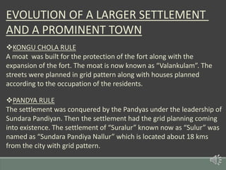 EVOLUTION OF A LARGER SETTLEMENT
AND A PROMINENT TOWN
KONGU CHOLA RULE
A moat was built for the protection of the fort along with the
expansion of the fort. The moat is now known as “Valankulam”. The
streets were planned in grid pattern along with houses planned
according to the occupation of the residents.
PANDYA RULE
The settlement was conquered by the Pandyas under the leadership of
Sundara Pandiyan. Then the settlement had the grid planning coming
into existence. The settlement of “Suralur” known now as “Sulur” was
named as “Sundara Pandiya Nallur” which is located about 18 kms
from the city with grid pattern.
 