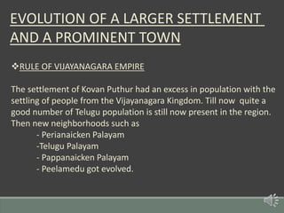 EVOLUTION OF A LARGER SETTLEMENT
AND A PROMINENT TOWN
RULE OF VIJAYANAGARA EMPIRE
The settlement of Kovan Puthur had an excess in population with the
settling of people from the Vijayanagara Kingdom. Till now quite a
good number of Telugu population is still now present in the region.
Then new neighborhoods such as
- Perianaicken Palayam
-Telugu Palayam
- Pappanaicken Palayam
- Peelamedu got evolved.
 