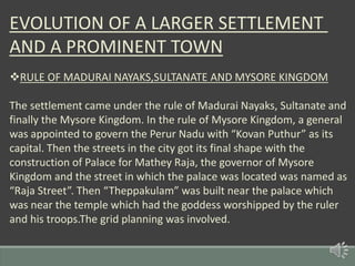EVOLUTION OF A LARGER SETTLEMENT
AND A PROMINENT TOWN
RULE OF MADURAI NAYAKS,SULTANATE AND MYSORE KINGDOM
The settlement came under the rule of Madurai Nayaks, Sultanate and
finally the Mysore Kingdom. In the rule of Mysore Kingdom, a general
was appointed to govern the Perur Nadu with “Kovan Puthur” as its
capital. Then the streets in the city got its final shape with the
construction of Palace for Mathey Raja, the governor of Mysore
Kingdom and the street in which the palace was located was named as
“Raja Street”. Then “Theppakulam” was built near the palace which
was near the temple which had the goddess worshipped by the ruler
and his troops.The grid planning was involved.
 