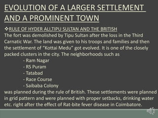 EVOLUTION OF A LARGER SETTLEMENT
AND A PROMINENT TOWN
RULE OF HYDER ALI,TIPU SULTAN AND THE BRITISH
The fort was demolished by Tipu Sultan after the loss in the Third
Carnatic War. The land was given to his troops and families and then
the settlement of “Kottai Medu” got evolved. It is one of the closely
packed clusters in the city. The neighborhoods such as
- Ram Nagar
- RS Puram
- Tatabad
- Race Course
- Saibaba Colony
was planned during the rule of British. These settlements were planned
in grid pattern and were planned with proper setbacks, drinking water
etc. right after the effect of Rat-bite fever disease in Coimbatore.
 