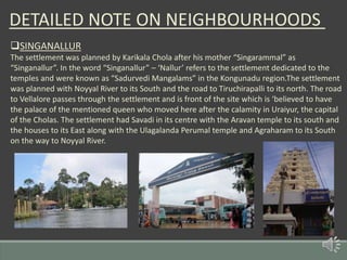 DETAILED NOTE ON NEIGHBOURHOODS
SINGANALLUR
The settlement was planned by Karikala Chola after his mother “Singarammal” as
“Singanallur”. In the word “Singanallur” – ‘Nallur’ refers to the settlement dedicated to the
temples and were known as “Sadurvedi Mangalams” in the Kongunadu region.The settlement
was planned with Noyyal River to its South and the road to Tiruchirapalli to its north. The road
to Vellalore passes through the settlement and is front of the site which is ‘believed to have
the palace of the mentioned queen who moved here after the calamity in Uraiyur, the capital
of the Cholas. The settlement had Savadi in its centre with the Aravan temple to its south and
the houses to its East along with the Ulagalanda Perumal temple and Agraharam to its South
on the way to Noyyal River.
 