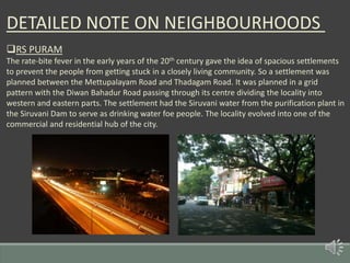DETAILED NOTE ON NEIGHBOURHOODS
RS PURAM
The rate-bite fever in the early years of the 20th century gave the idea of spacious settlements
to prevent the people from getting stuck in a closely living community. So a settlement was
planned between the Mettupalayam Road and Thadagam Road. It was planned in a grid
pattern with the Diwan Bahadur Road passing through its centre dividing the locality into
western and eastern parts. The settlement had the Siruvani water from the purification plant in
the Siruvani Dam to serve as drinking water foe people. The locality evolved into one of the
commercial and residential hub of the city.
 