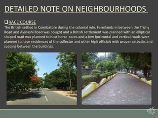 DETAILED NOTE ON NEIGHBOURHOODS
RACE COURSE
The British settled in Coimbatore during the colonial rule. Farmlands in between the Trichy
Road and Avinashi Road was bought and a British settlement was planned with an elliptical
shaped road was planned to host horse races and a few horizontal and vertical roads were
planned to have residences of the collector and other high officials with proper setbacks and
spacing between the buildings.
 