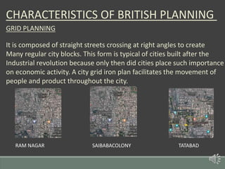 CHARACTERISTICS OF BRITISH PLANNING
GRID PLANNING
It is composed of straight streets crossing at right angles to create
Many regular city blocks. This form is typical of cities built after the
Industrial revolution because only then did cities place such importance
on economic activity. A city grid iron plan facilitates the movement of
people and product throughout the city.
RAM NAGAR SAIBABACOLONY TATABAD
 