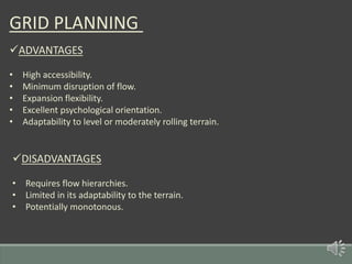 GRID PLANNING
ADVANTAGES
• High accessibility.
• Minimum disruption of flow.
• Expansion flexibility.
• Excellent psychological orientation.
• Adaptability to level or moderately rolling terrain.
DISADVANTAGES
• Requires flow hierarchies.
• Limited in its adaptability to the terrain.
• Potentially monotonous.
 