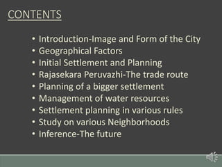 CONTENTS
• Introduction-Image and Form of the City
• Geographical Factors
• Initial Settlement and Planning
• Rajasekara Peruvazhi-The trade route
• Planning of a bigger settlement
• Management of water resources
• Settlement planning in various rules
• Study on various Neighborhoods
• Inference-The future
 