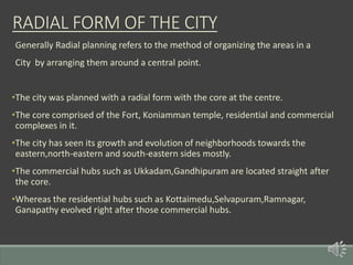 Generally Radial planning refers to the method of organizing the areas in a
City by arranging them around a central point.
•The city was planned with a radial form with the core at the centre.
•The core comprised of the Fort, Koniamman temple, residential and commercial
complexes in it.
•The city has seen its growth and evolution of neighborhoods towards the
eastern,north-eastern and south-eastern sides mostly.
•The commercial hubs such as Ukkadam,Gandhipuram are located straight after
the core.
•Whereas the residential hubs such as Kottaimedu,Selvapuram,Ramnagar,
Ganapathy evolved right after those commercial hubs.
RADIAL FORM OF THE CITY
 