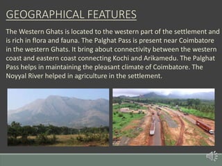 GEOGRAPHICAL FEATURES
The Western Ghats is located to the western part of the settlement and
is rich in flora and fauna. The Palghat Pass is present near Coimbatore
in the western Ghats. It bring about connectivity between the western
coast and eastern coast connecting Kochi and Arikamedu. The Palghat
Pass helps in maintaining the pleasant climate of Coimbatore. The
Noyyal River helped in agriculture in the settlement.
 