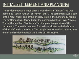 INITIAL SETTLEMENT AND PLANNING
The settlement was named after a local chieftain “Kovan” and was
named as “Kovan Puthur” or “Kovan Pathi”. The settlement was a part
of the Perur Nadu, one of the princely state in the Kongunadu region.
The settlement was formed near the northern banks of River Noyyal.
The settlement had “Koniamma” as the guardian goddess of the
settlement. The settlement was formed as a cluster with the house
of the chieftain in the centre. The temple was located at the southern
end of the settlement near the banks of river Noyyal.
 