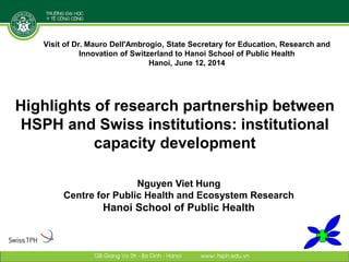 Highlights of research partnership between
HSPH and Swiss institutions: institutional
capacity development
Nguyen Viet Hung
Centre for Public Health and Ecosystem Research
Hanoi School of Public Health
Visit of Dr. Mauro Dell'Ambrogio, State Secretary for Education, Research and
Innovation of Switzerland to Hanoi School of Public Health
Hanoi, June 12, 2014
 