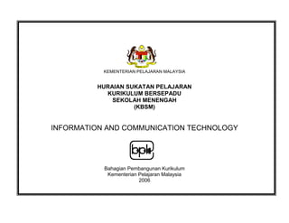 KEMENTERIAN PELAJARAN MALAYSIA
HURAIAN SUKATAN PELAJARAN
KURIKULUM BERSEPADU
SEKOLAH MENENGAH
(KBSM)
INFORMATION AND COMMUNICATION TECHNOLOGY
Bahagian Pembangunan Kurikulum
Kementerian Pelajaran Malaysia
2006
 