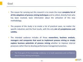 - 3 -
Goal
 The reason for carrying out this research is to create the most complete list of
all the adoptions of process mining techniques and to collect, directly from who
has been involved, basic information about the utilization of this new
methodology.
 The purpose of the study is to create a list of practical cases, no matter the
specific industries and the final results, with the only aim of completeness and
validity.
 The intended audience includes all those researchers, business analysts,
managers and companies that want to implement process mining or simply
explore business potentials of process mining whether to improve internal
processes rather than to develop performance management practices.
 The final goal of this knowledge endevour is to build awareness and confidence
about Process Mining techniques.
 