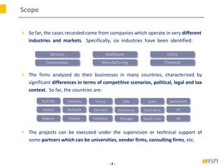 - 4 -
Scope
 So far, the cases recorded come from companies which operate in very different
industries and markets. Specifically, six industries have been identified:
 The firms analyzed do their businesses in many countries, characterized by
significant differences in terms of competitive scenarios, political, legal and tax
context. So far, the countries are:
 The projects can be executed under the supervision or technical support of
some partners which can be universities, vendor firms, consulting firms, etc.
Services
Manufacturing
Healthcare
Chemical
Utility
Construction
Australia
Austria
Belgium
Colombia
Denmark
Finland
France
Germany
Indonesia
Italy
Netherlands
Portugal
Spain
South Africa
South Corea
Switzerland
UK
US
 