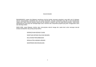 RUKUN NEGARA




BAHAWASANYA negara kita Malaysia mendukung cita-cita hendak mencapai perpaduan yang lebih erat di kalangan
seluruh masyarakatnya; memelihara satu cara hidup demokratik; mencipta masyarakat yang adil di mana kemakmuran
negara akan dapat dinikmati bersama secara adil dan saksama; menjamin satu cara yang liberal terhadap tradisi-tradisi
kebudayaannya yang kaya dan berbagai-bagai corak; membina satu masyarakat progresif yang akan menggunakan sains
dan teknologi moden;

MAKA KAMI, rakyat Malaysia, berikrar akan menumpukan seluruh tenaga dan usaha kami untuk mencapai cita-cita
tersebut berdasarkan atas prinsip-prinsip berikut:-


                   KEPERCAYAAN KEPADA TUHAN

                   KESETIAAN KEPADA RAJA DAN NEGARA

                   KELUHURAN PERLEMBAGAAN

                   KEDAULATAN UNDANG-UNDANG

                   KESOPANAN DAN KESUSILAAN




                                                         ii
 