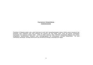 FALSAFAH PENDIDIKAN
                                                 KEBANGSAAN




Pendidikan di Malaysia adalah suatu usaha berterusan ke arah lebih memperkembangkan potensi individu secara menyeluruh dan
bersepadu untuk melahirkan insan yang seimbang dan harmonis dari segi intelek, rohani, emosi dan jasmani, berdasarkan
kepercayaan dan kepatuhan kepada Tuhan. Usaha ini adalah bertujuan untuk melahirkan warganegara Malaysia yang berilmu
pengetahuan, berketerampilan, berakhlak mulia, bertanggungjawab dan berkeupayaan mencapai kesejahteraan          diri serta
memberikan sumbangan terhadap keharmonian dan kemakmuran keluarga, masyarakat dan negara.




                                                            iii
 