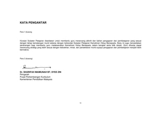 KATA PENGANTAR


Para 1 (kosong




Huraian Sukatan Pelajaran disediakan untuk membantu guru merancang aktiviti dan bahan pengajaran dan pembelajaran yang sesuai
dengan tahap kematangan murid selaras dengan kehendak Sukatan Pelajaran Kemahiran Hidup Bersepadu. Buku ini juga menyediakan
penerangan bagi membantu guru melaksanakan Kemahiran Hidup Bersepadu dalam bengkel serta bilik darjah. Guru diharap dapat
merancang strategi yang lebih sesuai dengan kebolehan, minat, dan persekitaran murid supaya pengajaran dan pembelajaran menjadi lebih
bermakna.



Para 3 (kosong)




Dr. SHARIFAH MAIMUNAH BT. SYED ZIN
Pengarah
Pusat Perkembangan Kurikulum
Kementerian Pendidikan Malaysia




                                                                 iv
 