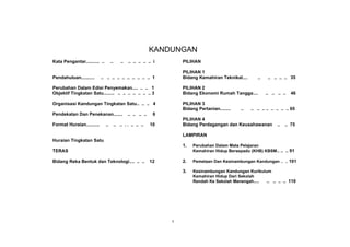 KANDUNGAN
Kata Pengantar.. .... .. .. ..        ..       ..   .. .. .. .. .. i       PILIHAN

                                                                           PILIHAN 1
Pendahuluan.. .... .. ..     .. .. .. .. .. .. .. .. .. .. 1               Bidang Kemahiran Teknikal....         ..    .. .. .. .. 35

Perubahan Dalam Edisi Penyemakan .. .. .. .. 1                             PILIHAN 2
Objektif Tingkatan Satu.. .... .. .. .. .. .. .. .. .. 3                   Bidang Ekonomi Rumah Tangga....            .. .. .. ..   46

Organisasi Kandungan Tingkatan Satu.. .. .. 4                              PILIHAN 3
                                                                           Bidang Pertanian.. .... ..   ..   .. .. .. .. .. .. .. .. 65
Pendekatan Dan Penekanan... .. ..                   .. .. .. ..    6
                                                                           PILIHAN 4
Format Huraian.... .. ....       ..        .. .. . . .. .. ..     10       Bidang Perdagangan dan Keusahawanan              ..   .. 75

                                                                           LAMPIRAN
Huraian Tingkatan Satu
                                                                           1.   Perubahan Dalam Mata Pelajaran
TERAS                                                                           Kemahiran Hidup Bersepadu (KHB) KBSM .. .. .. 91

Bidang Reka Bentuk dan Teknologi.... .. ..                        12       2.   Pemetaan Dan Kesinambungan Kandungan .. .. 101

                                                                           3.   Kesinambungan Kandungan Kurikulum
                                                                                Kemahiran Hidup Dari Sekolah
                                                                                Rendah Ke Sekolah Menengah .. .. .. .. .. .. 110




                                                                       v
 
