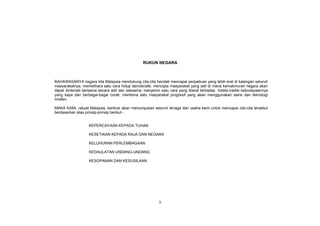 ii
RUKUN NEGARA
BAHAWASANYA negara kita Malaysia mendukung cita-cita hendak mencapai perpaduan yang lebih erat di kalangan seluruh
masyarakatnya; memelihara satu cara hidup demokratik; mencipta masyarakat yang adil di mana kemakmuran negara akan
dapat dinikmati bersama secara adil dan saksama; menjamin satu cara yang liberal terhadap tradisi-tradisi kebudayaannya
yang kaya dan berbagai-bagai corak; membina satu masyarakat progresif yang akan menggunakan sains dan teknologi
moden;
MAKA KAMI, rakyat Malaysia, berikrar akan menumpukan seluruh tenaga dan usaha kami untuk mencapai cita-cita tersebut
berdasarkan atas prinsip-prinsip berikut:-
KEPERCAYAAN KEPADA TUHAN
KESETIAAN KEPADA RAJA DAN NEGARA
KELUHURAN PERLEMBAGAAN
KEDAULATAN UNDANG-UNDANG
KESOPANAN DAN KESUSILAAN
 