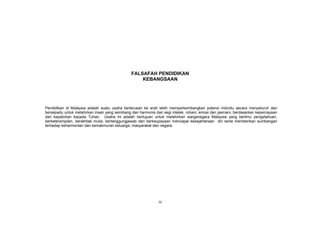 iii
FALSAFAH PENDIDIKAN
KEBANGSAAN
Pendidikan di Malaysia adalah suatu usaha berterusan ke arah lebih memperkembangkan potensi individu secara menyeluruh dan
bersepadu untuk melahirkan insan yang seimbang dan harmonis dari segi intelek, rohani, emosi dan jasmani, berdasarkan kepercayaan
dan kepatuhan kepada Tuhan. Usaha ini adalah bertujuan untuk melahirkan warganegara Malaysia yang berilmu pengetahuan,
berketerampilan, berakhlak mulia, bertanggungjawab dan berkeupayaan mencapai kesejahteraan diri serta memberikan sumbangan
terhadap keharmonian dan kemakmuran keluarga, masyarakat dan negara.
 