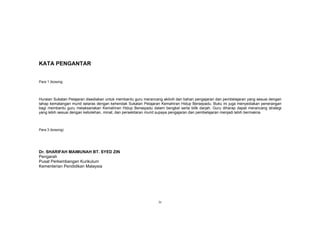 iv
KATA PENGANTAR
Para 1 (kosong
Huraian Sukatan Pelajaran disediakan untuk membantu guru merancang aktiviti dan bahan pengajaran dan pembelajaran yang sesuai dengan
tahap kematangan murid selaras dengan kehendak Sukatan Pelajaran Kemahiran Hidup Bersepadu. Buku ini juga menyediakan penerangan
bagi membantu guru melaksanakan Kemahiran Hidup Bersepadu dalam bengkel serta bilik darjah. Guru diharap dapat merancang strategi
yang lebih sesuai dengan kebolehan, minat, dan persekitaran murid supaya pengajaran dan pembelajaran menjadi lebih bermakna.
Para 3 (kosong)
Dr. SHARIFAH MAIMUNAH BT. SYED ZIN
Pengarah
Pusat Perkembangan Kurikulum
Kementerian Pendidikan Malaysia
 