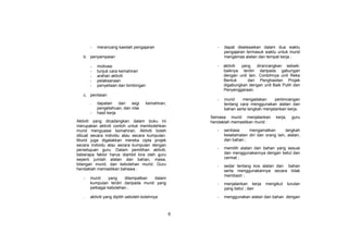 6
- merancang kaedah pengajaran
b. penyampaian
- motivasi
- tunjuk cara kemahiran
- arahan aktiviti
- pelaksanaan
- penyeliaan dan bimbingan
c. penilaian
- dapatan dari segi kemahiran,
pengetahuan, dan nilai
- hasil kerja
Aktiviti yang dicadangkan dalam buku ini
merupakan aktiviti contoh untuk membolehkan
murid menguasai kemahiran. Aktiviti boleh
dibuat secara individu atau secara kumpulan.
Murid juga digalakkan mereka cipta projek
secara individu atau secara kumpulan dengan
persetujuan guru. Dalam pemilihan aktiviti,
beberapa faktor harus diambil kira oleh guru
seperti jumlah alatan dan bahan, masa,
bilangan murid, dan kebolehan murid. Guru
hendaklah memastikan bahawa :
- murid yang ditempatkan dalam
kumpulan terdiri daripada murid yang
pelbagai kebolehan ;
- aktiviti yang dipilih seboleh-bolehnya
- dapat diselesaikan dalam dua waktu
pengajaran termasuk waktu untuk murid
mengemas alatan dan tempat kerja ;
- aktiviti yang dirancangkan sebaik-
baiknya terdiri daripada gabungan
dengan unit lain. Contohnya unit Reka
Bentuk dan Penghasilan Projek
digabungkan dengan unit Baik Pulih dan
Penyenggaraan.
- murid mengadakan perbincangan
tentang cara menggunakan alatan dan
bahan serta langkah menjalankan kerja.
Semasa murid menjalankan kerja, guru
hendaklah memastikan murid :
- sentiasa mengamalkan langkah
keselamatan diri dan orang lain, alatan,
dan bahan ;
- memilih alatan dan bahan yang sesuai
dan menggunakannya dengan betul dan
cermat ;
- sedar tentang kos alatan dan bahan
serta menggunakannya secara tidak
membazir ;
- menjalankan kerja mengikut turutan
yang betul ; dan
- menggunakan alatan dan bahan dengan
 