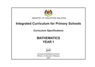 MINISTRY OF EDUCATION MALAYSIA


Integrated Curriculum for Primary Schools

           Curriculum Specifications


              MATHEMATICS
                 YEAR 1


              Curriculum Development Centre
              Ministry of Education Malaysia
                           2002
 