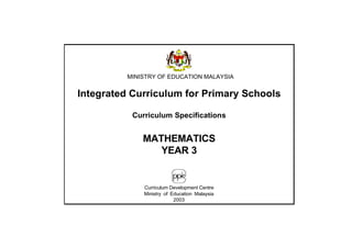 MINISTRY OF EDUCATION MALAYSIA


Integrated Curriculum for Primary Schools

           Curriculum Specifications


              MATHEMATICS
                 YEAR 3


              Curriculum Development Centre
              Ministry of Education Malaysia
                           2003
 