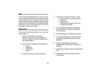AIM

The Primary School Mathematics Curriculum aims               4.   master basic mathematical skills, namely:
to build pupils’ understanding of number concepts                  • making estimates and approximates,
and their basic skills in computation that they can                • measuring,
apply in their daily routines effectively and responsibly          • handling data
in keeping with the aspirations of a developed society             • representing information in the form
and nation, and at the same time to use this                           of graphs and charts;
knowledge to further their studies.
                                                             5.   use mathematical skills and knowledge to
OBJECTIVES                                                        solve problems in everyday life effectively
                                                                  and responsibly;
The Primary School Mathematics Curriculum will
enable pupils to:                                            6.   use the language of mathematics correctly;
  1. know and understand the concepts,
                                                             7.   use suitable technology in concept building,
     definition, rules sand principles related to
                                                                  acquiring mathematical skills and solving
     numbers, operations, space, measures and
                                                                  problems;
      data representation;
                                                             8.   apply the knowledge of mathematics
  2. master the basic operations of mathematics:                  systematically, heuristically, accurately and
         •   addition,                                            carefully;
         •   subtraction,
         •   multiplication,                                 9.   participate in activities related to mathematics;
         •   division;                                            and

  3. master the skills of combined operations;               10. appreciate the importance and beauty of
                                                                 mathematics.




                                                       xii
 