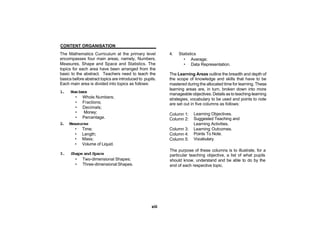 CONTENT ORGANISATION
The Mathematics Curriculum at the primary level            4.   Statistics
encompasses four main areas, namely, Numbers,                     • Average;
Measures, Shape and Space and Statistics. The                     • Data Representation.
topics for each area have been arranged from the
basic to the abstract. Teachers need to teach the          The Learning Areas outline the breadth and depth of
basics before abstract topics are introduced to pupils.    the scope of knowledge and skills that have to be
Each main area is divided into topics as follows:          mastered during the allocated time for learning. These
                                                           learning areas are, in turn, broken down into more
1.    Num b r
           es
                                                           manageable objectives. Details as to teaching-learning
        • Whole Numbers;                                   strategies, vocabulary to be used and points to note
        • Fractions;                                       are set out in five columns as follows:
        • Decimals;
        •   Money;                                         Column 1:    Learning Objectives.
        • Percentage.                                      Column 2:    Suggested Teaching and
2.   Measures                                                           Learning Activities.
        • Time;                                            Column 3:    Learning Outcomes.
        • Length;                                          Column 4:    Points To Note.
        • Mass;                                            Column 5:    Vocabulary.
        • Volume of Liquid.
                                                           The purpose of these columns is to illustrate, for a
3.    Shape and Space                                      particular teaching objective, a list of what pupils
        • Two-dimensional Shapes;                          should know, understand and be able to do by the
        • Three-dimensional Shapes.                        end of each respective topic.




                                                    xiii
 