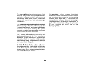 The Learning Objectives define clearly what should        The Vocabulary column consists of standard
be taught. They cover all aspects of the Mathematics      mathematical terms, instructional words and phrases
curriculum and are presented in a developmental           that are relevant when structuring activities, asking
sequence to enable pupils to grasp concepts and           questions and in setting tasks. It is important to pay
master skills essential to a basic understanding of       careful attention to the use of correct terminology.
mathematics.                                              These terms need to be introduced systematically to
                                                          pupils and in various contexts so that pupils get to know
The Suggested Teaching and Learning Activities            of their meaning and learn how to use
list some examples of teaching and learning activities.   them appropriately.
These include methods, techniques, strategies and
resources useful in the teaching of a specific
concepts and skills. These are however not the only
approaches to be used in classrooms.

The Learning Outcomes define specifically what
pupils should be able to do. They prescribe the
knowledge, skills or mathematical processes and
values that should be inculcated and developed at
the appropriate levels. These behavioural objectives
are measurable in all aspects.

In Points To Note, attention is drawn to the more
significant aspects of mathematical concepts and
skills. These aspects must be taken into accounts
so as to ensure that the concepts and skills are taught
and learnt effectively as intended.




                                                    xiv
 