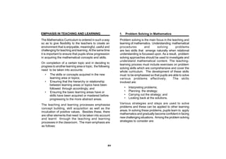 EMPHASIS IN TEACHING AND LEARNING                           1.       Problem Solving in Mathematics

The Mathematics Curriculum is ordered in such a way         Problem solving is the main focus in the teaching and
so as to give flexibility to the teachers to create an      learning of mathematics. Understanding mathematical
environment that is enjoyable, meaningful, useful and       procedures          and      solving       problems
challenging for teaching and learning. At the same time     are two skills that emerge naturally when relational
it is important to ensure that pupils show progression      understanding is focussed upon. As a result, problem
in acquiring the mathematical concepts and skills.          solving approaches should be used to investigate and
                                                            understand mathematical content. The teaching-
On completion of a certain topic and in deciding to
                                                            learning process must include exercises on problem
progress to another learning area or topic, the following
                                                            solving skills which are comprehensive and cover the
need to be taken into accounts:
                                                            whole curriculum. The development of these skills
   •   The skills or concepts acquired in the new           must to be emphasised so that pupils are able to solve
       learning area or topics;                             various problems effectively.             The skills
   •   Ensuring that the hierarchy or relationship          involved are:
       between learning areas or topics have been
       followed through accordingly; and                         •     Interpreting problems;
   •   Ensuring the basic learning areas have or                 •     Planning the strategy;
       skills have been acquired or mastered before              •     Carrying out the strategy; and
       progressing to the more abstract areas.                   •     Looking back at the solutions.

The teaching and learning processes emphasise               Various strategies and steps are used to solve
                                                            problems and these can be applied to other learning
concept building, skill acquisition as well as the
inculcation of positive values. Besides these, there        areas. In solving these problems, pupils learn to apply
                                                            mathematics and gradually become confident in facing
are other elements that need to be taken into account
and learnt through the teaching and learning                new challenging situations. Among the problem solving
processes in the classroom. The main emphasis are           strategies to consider are:
as follows:




                                                       xv
 