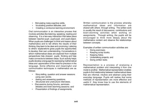 •   Stimulating meta-cognitive skills;                    Written communication is the process whereby
    •   Inculcating positive attitudes; and                   mathematical ideas and information are
    •   Creating a conducive learning environment.            shared with others through writing. The written work
                                                              is usually the result of discussions, contributions and
Oral communication is an interactive process that
                                                              brain-storming activities when working on
involves activities like listening, speaking, reading and
                                                              assignments. Through writing, the pupils will be
observing. It is a two-way interaction that takes place
                                                              encouraged to think more deeply about the
between teacher-pupil, pupil-pupil, and pupil-object.
                                                              mathematics content and observe the relationships
When pupils are challenged to think and reason about
                                                              between concepts.
mathematics and to tell others the results of their
thinking, they learn to be clear and convincing. Listening
                                                              Examples of written communication activities are:
to others’ explanations gives pupils the opportunities
                                                                 • Doing exercises;
to develop their own understanding. Conversations in
                                                                 • Keeping scrap books;
which mathematical ideas are explored from multiple
                                                                 • Keeping folios;
perspectives help sharpen pupils thinking and help
                                                                 • Undertaking projects; and
make connections between ideas. Such activity helps
                                                                 • Doing written tests.
pupils develop a language for expressing mathematical
ideas and appreciation of the need for precision in the
language. Some effective and meaningful oral                  Representation is a process of analysing a
communication techniques in mathematics are as                mathematical problem and interpreting it from one
follows:                                                      mode to another. Mathematical representation enables
                                                              pupils to find relationship between mathematical ideas
    •   Story-telling, question and answer sessions           that are informal, intuitive and abstract using their
        using own words;                                      everyday language. Pupils will realise that some
    •   Asking and answering questions;                       methods of representation are more effective and
    •   Structured and unstructure interviews;                useful if they know how to use the elements of
    •   Discussions during forums, seminars                   mathematical representation.
        debates and brain-storming sessions; and
    •   Presentation of findings of assignments.




                                                       xvii
 