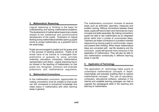 3.   Mathematical Reasoning                                 The mathematics curriculum consists of several
                                                            areas such as arithmetic, geometry, measures and
Logical reasoning or thinking is the basis for              problem solving. Without connections between these
understanding and solving mathematical problems.
                                                            areas, pupils will have to learn and memorise too many
The development of mathematical reasoning is closely        concepts and skills separately. By making connections
related to the intellectual and communicative               pupils are able to see mathematics as an integrated
development of the pupils. Emphasis on logical
                                                            whole rather than a jumble of unconnected ideas.
thinking during mathematical activities opens up pupils’    Teachers can foster connections in a problem-oriented
minds to accept mathematics as a powerful tool in
                                                            classrooms by having pupils to communicate, reason
the world today.                                            and present their thinking. When these mathematical
                                                            ideas are connected with real life situations and the
Pupils are encouraged to predict and do guess work
                                                            curriculum, pupils will become more conscious in the
in the process of seeking solutions. Pupils at all
                                                            application of mathematics. They will also be able to
levels have to be trained to investigate their
                                                            use mathematics contextually in different learning
predictions or guesses by using concrete                    areas in real life.
materials, calculators, computers, mathematical
representation and others. Logical reasoning has to
be infused in the teaching of mathematics so that           5.   Application of Technology
pupils can recognise, construct and evaluate
predictions and mathematical arguments.                     The application of technology helps pupils to
                                                            understand mathematical concepts in depth,
4.   Mathematical Connections                               meaningfully and precisely enabling them to explore
                                                            mathematical concepts. The use of calculators,
In the mathematics curriculum, opportunities for            computers, educational software, websites in the
making connections must be created so that pupils           internet and available learning packages can help to
can link conceptual to procedural knowledge and             upgrade the pedagogical skills in the teaching and
relate topics in mathematics with other learning            learning of mathematics.
areas in general.




                                                    xviii
 